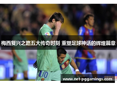 梅西复兴之路五大传奇时刻 重塑足球神话的辉煌篇章