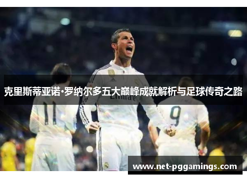 克里斯蒂亚诺·罗纳尔多五大巅峰成就解析与足球传奇之路