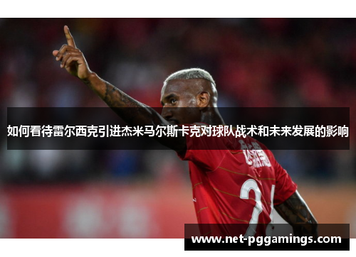 如何看待雷尔西克引进杰米马尔斯卡克对球队战术和未来发展的影响