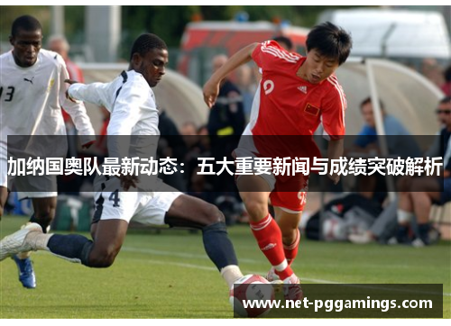 加纳国奥队最新动态：五大重要新闻与成绩突破解析