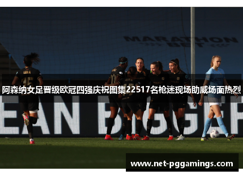 阿森纳女足晋级欧冠四强庆祝图集22517名枪迷现场助威场面热烈
