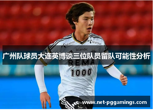 广州队球员大连英博谈三位队员留队可能性分析