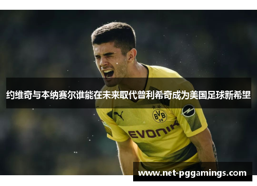 约维奇与本纳赛尔谁能在未来取代普利希奇成为美国足球新希望