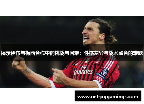 揭示伊布与梅西合作中的挑战与困难：性格差异与战术融合的难题
