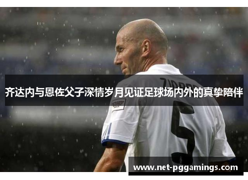 齐达内与恩佐父子深情岁月见证足球场内外的真挚陪伴