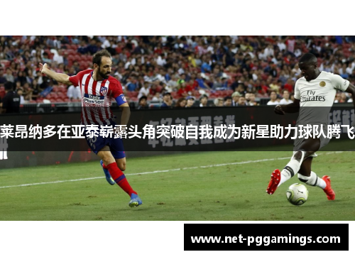 莱昂纳多在亚泰崭露头角突破自我成为新星助力球队腾飞