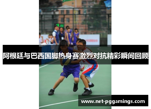 阿根廷与巴西国脚热身赛激烈对抗精彩瞬间回顾